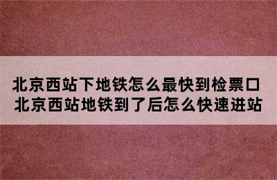 北京西站下地铁怎么最快到检票口 北京西站地铁到了后怎么快速进站